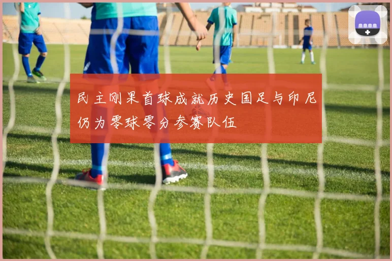 民主刚果首球成就历史国足与印尼仍为零球零分参赛队伍