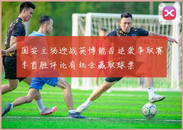 国安主场迎战英博能否逆袭争取赛季首胜评论有机会赢取球票