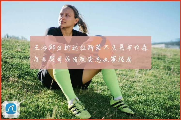 王治郅分析达拉斯若不交易布伦森与东契奇或将改变总决赛格局