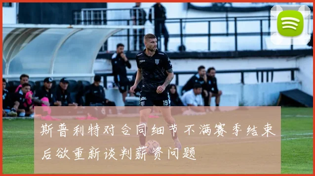 斯普利特对合同细节不满赛季结束后欲重新谈判薪资问题