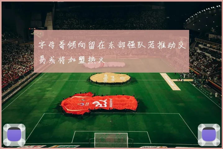 字母哥倾向留在东部强队若推动交易或将加盟热火