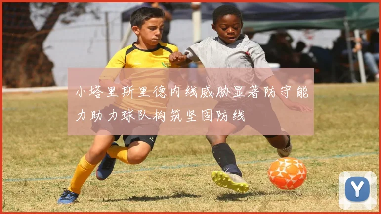 小塔里斯里德内线威胁显著防守能力助力球队构筑坚固防线