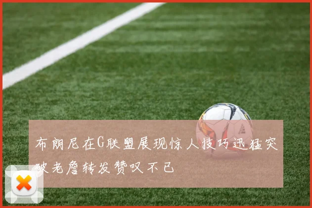 布朗尼在G联盟展现惊人技巧迅猛突破老詹转发赞叹不已