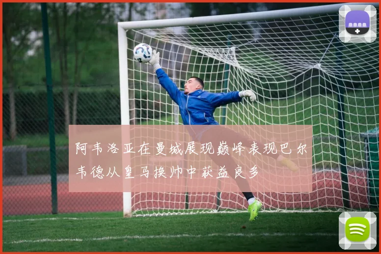 阿韦洛亚在曼城展现巅峰表现巴尔韦德从皇马换帅中获益良多