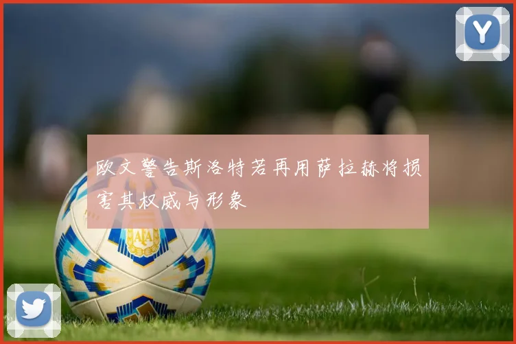欧文警告斯洛特若再用萨拉赫将损害其权威与形象