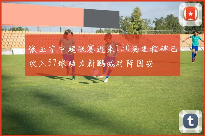 张玉宁中超联赛迎来150场里程碑已攻入57球助力新鹏城对阵国安