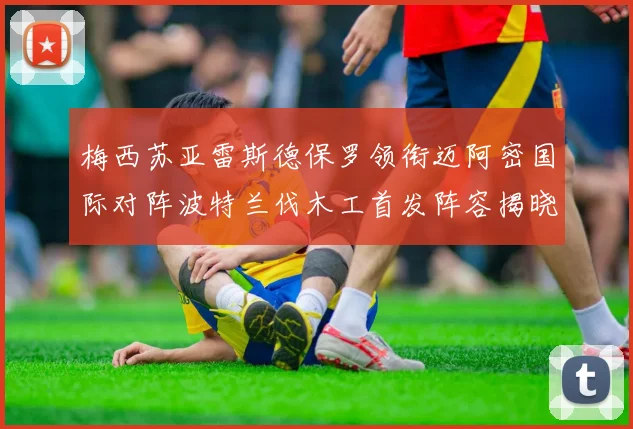 梅西苏亚雷斯德保罗领衔迈阿密国际对阵波特兰伐木工首发阵容揭晓
