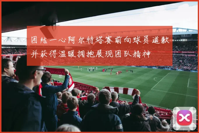 团结一心阿尔特塔赛前向球员道歉并获得温暖拥抱展现团队精神