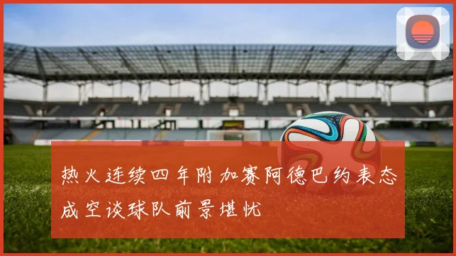 热火连续四年附加赛阿德巴约表态成空谈球队前景堪忧