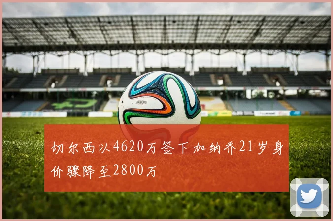 切尔西以4620万签下加纳乔21岁身价骤降至2800万
