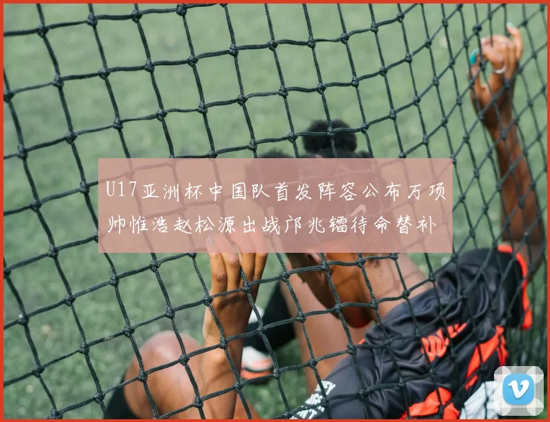 U17亚洲杯中国队首发阵容公布万项帅惟浩赵松源出战邝兆镭待命替补