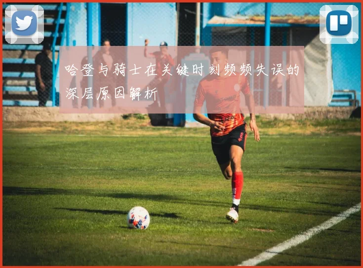 哈登与骑士在关键时刻频频失误的深层原因解析