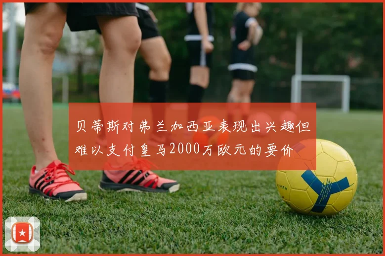 贝蒂斯对弗兰加西亚表现出兴趣但难以支付皇马2000万欧元的要价