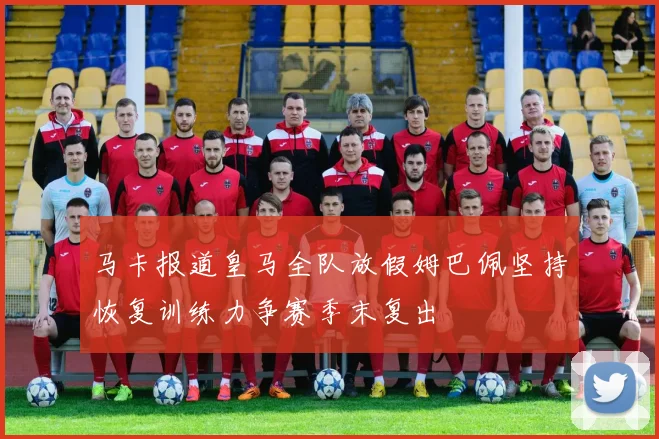 马卡报道皇马全队放假姆巴佩坚持恢复训练力争赛季末复出