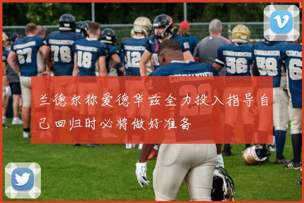 兰德尔称爱德华兹全力投入指导自己回归时必将做好准备