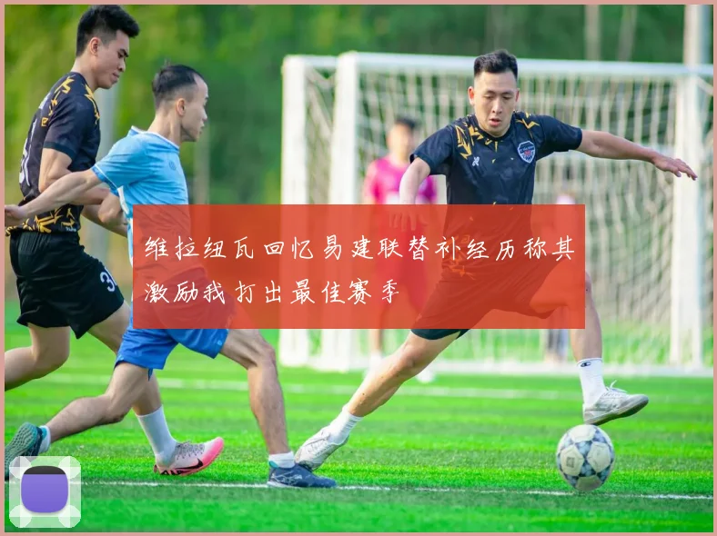 维拉纽瓦回忆易建联替补经历称其激励我打出最佳赛季