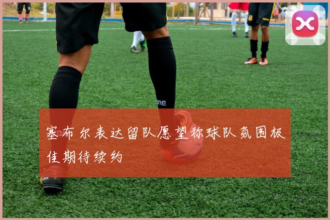 塞布尔表达留队愿望称球队氛围极佳期待续约