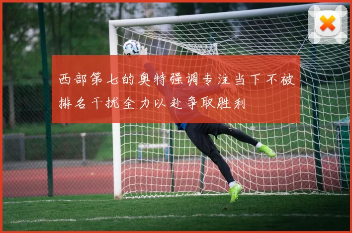 西部第七的奥特强调专注当下不被排名干扰全力以赴争取胜利