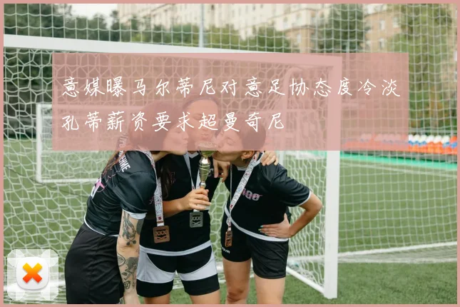 意媒曝马尔蒂尼对意足协态度冷淡孔蒂薪资要求超曼奇尼