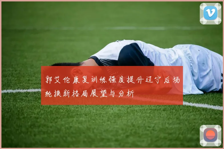 郭艾伦康复训练强度提升辽宁后场轮换新格局展望与分析
