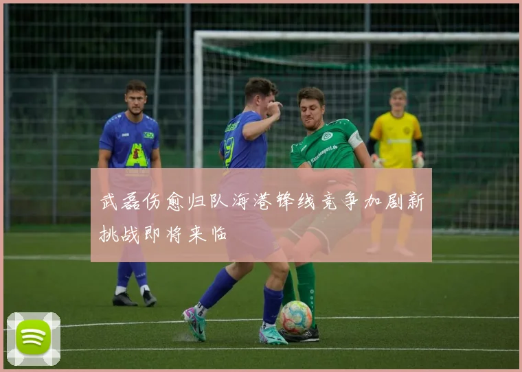 武磊伤愈归队海港锋线竞争加剧新挑战即将来临